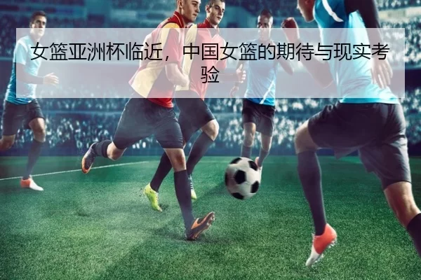 女篮亚洲杯临近，中国女篮的期待与现实考验